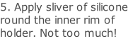 5. Apply sliver of silicone round the inner rim of holder. Not too much!