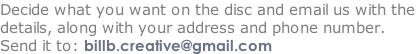 Decide what you want on the disc and email us with the  details, along with your address and phone number.  Send it to: billb.creative@gmail.com