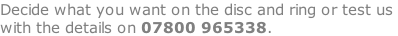 Decide what you want on the disc and ring or test us  with the details on 07800 965338.
